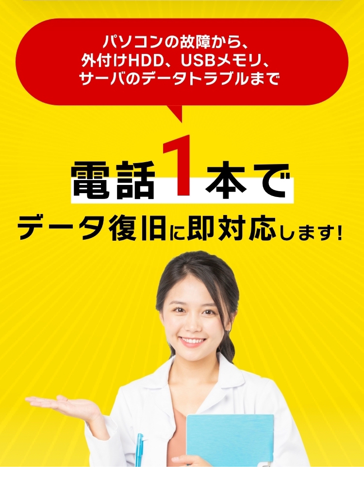 パソコンの故障から、外付けHDD、USBメモリ、サーバのデータトラブルまで 電話1本でデータ復旧に即対応します！