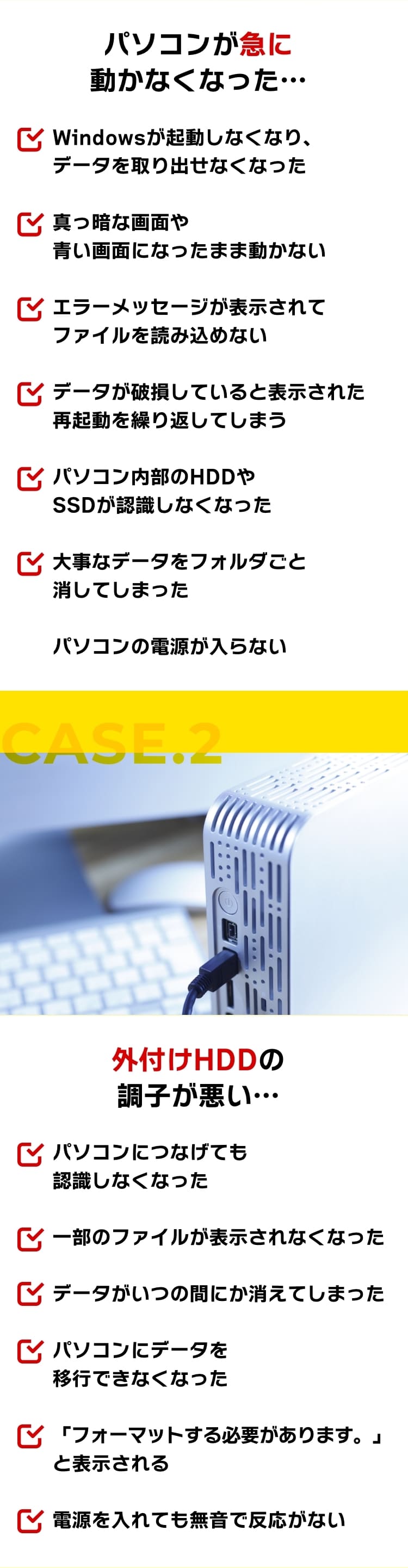 [CASE.1]パソコンが急に動かなくなった…。Windowsが起動しなくなり、データを取り出せなくなった。真っ暗な画面や青い画面になったまま動かない。エラーメッセージが表示されてファイルを読み込めない。データが破損していると表示された。再起動を繰り返してしまう。パソコン内部のHDDやSSDが認識しなくなった。大事なデータをフォルダごと消してしまった。パソコンの電源が入らない。[CASE.2]外付けHDDの調子が悪い…。パソコンにつなげても認識しなくなった。一部のファイルが表示されなくなった。データがいつの間にか消えてしまった。パソコンにデータを移行できなくなった。「フォーマットする必要があります。」と表示される。電源を入れても無音で反応がない。