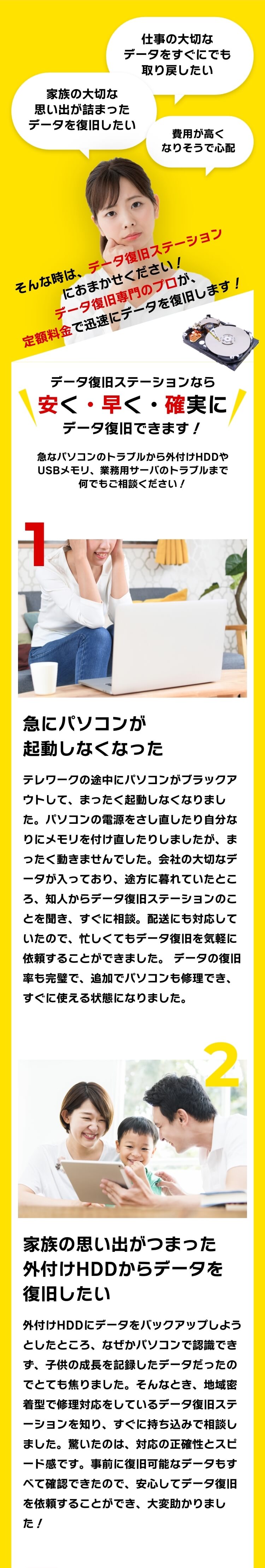 [家族の大切な思い出が詰まったデータを復旧したい]仕事の大切なデータをすぐにでも取り戻したい 費用が高くなりそうで心配 そんな時は、データ復旧ステーションにおまかせください！データ復旧専門のプロが、定額料金で迅速にデータを復旧します！データ復旧ステーションなら安く・早く・確実にデータ復旧できます！急なパソコンのトラブルから外付けHDDやUSBメモリ、業務用サーバのトラブルまで何でもご相談ください！[1]急にパソコンが起動しなくなった：テレワークの途中にパソコンがブラックアウトして、まったく起動しなくなりました。パソコンの電源をさし直したり自分なりにメモリを付け直したりしましたが、まったく動きませんでした。会社の大切なデータが入っており、途方に暮れていたところ、知人からデータ復旧ステーションのことを聞き、すぐに相談。配送にも対応していたので、忙しくてもデータ復旧を気軽に依頼することができました。 データの復旧率も完璧で、追加でパソコンも修理でき、すぐに使える状態になりました。[2]家族の思い出がつまった外付けHDDからデータを復旧したい：外付けHDDにデータをバックアップしようとしたところ、なぜかパソコンで認識できず、子供の成長を記録したデータだったのでとても焦りました。そんなとき、地域密着型で修理対応をしているデータ復旧ステーションを知り、すぐに持ち込みで相談しました。驚いたのは、対応の正確性とスピード感です。事前に復旧可能なデータもすべて確認できたので、安心してデータ復旧を依頼することができ、大変助かりました！