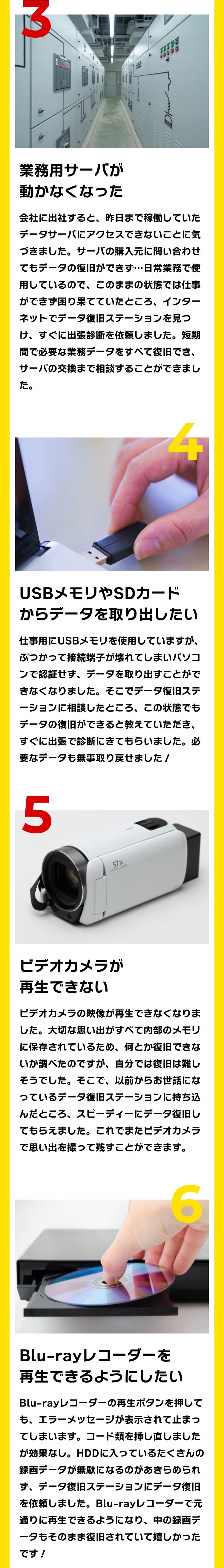 [3]業務用サーバが動かなくなった：会社に出社すると、昨日まで稼働していたデータサーバにアクセスできないことに気づきました。サーバの購入元に問い合わせてもデータの復旧ができず…日常業務で使用しているので、このままの状態では仕事ができず困り果てていたところ、インターネットでデータ復旧ステーションを見つけ、すぐに出張診断を依頼しました。短期間で必要な業務データをすべて復旧でき、サーバの交換まで相談することができました。[4]USBメモリやSDカードからデータを取り出したい：仕事用にUSBメモリを使用していますが、ぶつかって接続端子が壊れてしまいパソコンで認証せず、データを取り出すことができなくなりました。そこでデータ復旧ステーションに相談したところ、この状態でもデータの復旧ができると教えていただき、すぐに出張で診断にきてもらいました。必要なデータも無事取り戻せました！[5]ビデオカメラが再生できない：ビデオカメラの映像が再生できなくなりました。大切な思い出がすべて内部のメモリに保存されているため、何とか復旧できないか調べたのですが、自分では復旧は難しそうでした。そこで、以前からお世話になっているデータ復旧ステーションに持ち込んだところ、スピーディーにデータ復旧してもらえました。これでまたビデオカメラで思い出を撮って残すことができます。[6]Blu-rayレコーダーを再生できるようにしたい：Blu-rayレコーダーの再生ボタンを押しても、エラーメッセージが表示されて止まってしまいます。コード類を挿し直しましたが効果なし。HDDに入っているたくさんの録画データが無駄になるのがあきらめられず、データ復旧ステーションにデータ復旧を依頼しました。Blu-rayレコーダーで元通りに再生できるようになり、中の録画データもそのまま復旧されていて嬉しかったです！