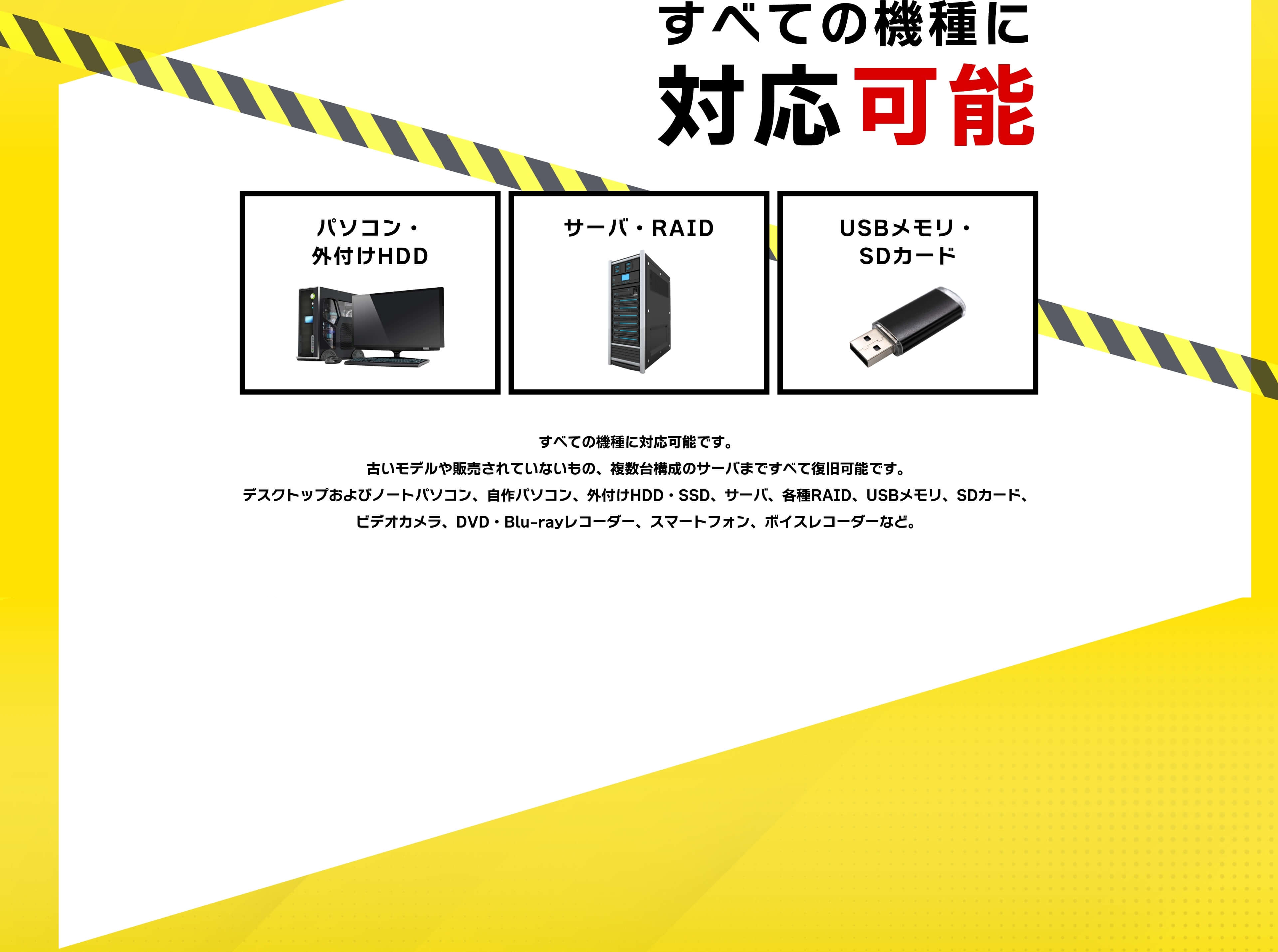 すべての機種に対応可能です。古いモデルや販売されていないもの、複数台構成のサーバまですべて復旧可能です。デスクトップおよびノートパソコン、自作パソコン、外付けHDD・SSD、サーバ、各種RAID、USBメモリ、SDカード、ビデオカメラ、DVD・Blu-rayレコーダー、スマートフォン、ボイスレコーダーなど。すべてのOSに対応可能。Windows・Mac OS・Linux